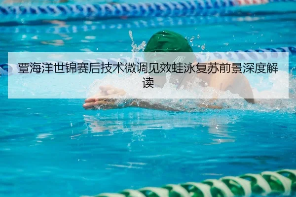 覃海洋世锦赛后技术微调见效蛙泳复苏前景深度解读